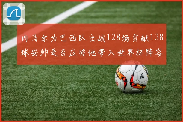 内马尔为巴西队出战128场贡献138球安帅是否应将他带入世界杯阵容