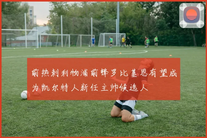 前热刺利物浦前锋罗比基恩有望成为凯尔特人新任主帅候选人