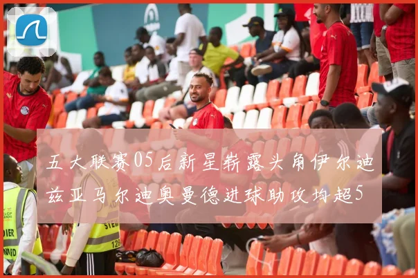五大联赛05后新星崭露头角伊尔迪兹亚马尔迪奥曼德进球助攻均超5