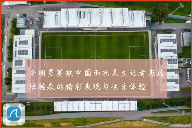 全明星赛缺中国面孔美女记者期待杨瀚森的精彩表现与快乐体验