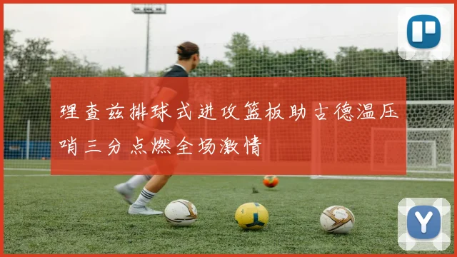 理查兹排球式进攻篮板助古德温压哨三分点燃全场激情