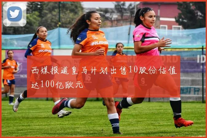 西媒报道皇马计划出售10股份估值达100亿欧元