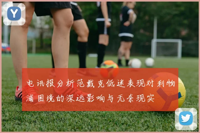 电讯报分析范戴克低迷表现对利物浦困境的深远影响与无奈现实