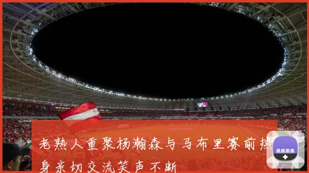 老熟人重聚杨瀚森与马布里赛前热身亲切交流笑声不断