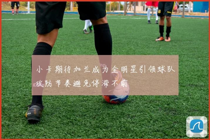 小卡期待加兰成为全明星引领球队攻防节奏避免停滞不前