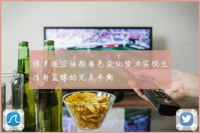 保罗适应快船角色变化努力实现生活与篮球的完美平衡