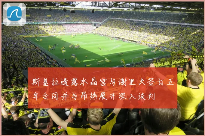 斯基拉透露水晶宫与谢里夫签订五年合同并与昂热展开深入谈判