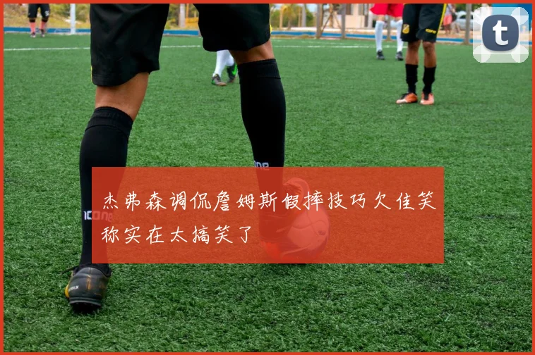 杰弗森调侃詹姆斯假摔技巧欠佳笑称实在太搞笑了