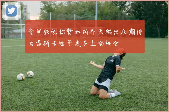 青训教练称赞加纳乔天赋出众期待马雷斯卡给予更多上场机会