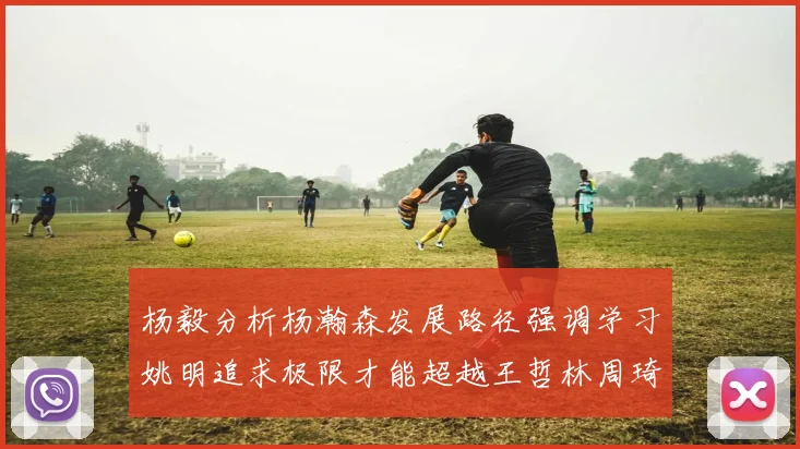 杨毅分析杨瀚森发展路径强调学习姚明追求极限才能超越王哲林周琦状态