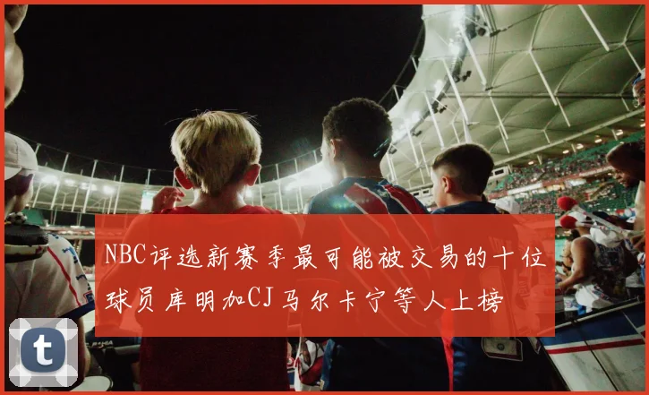 NBC评选新赛季最可能被交易的十位球员库明加CJ马尔卡宁等人上榜