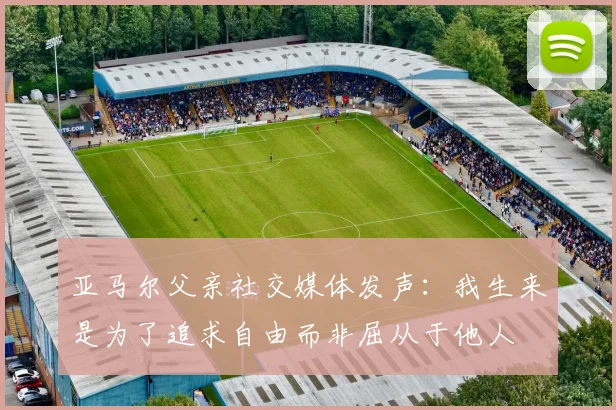 亚马尔父亲社交媒体发声：我生来是为了追求自由而非屈从于他人