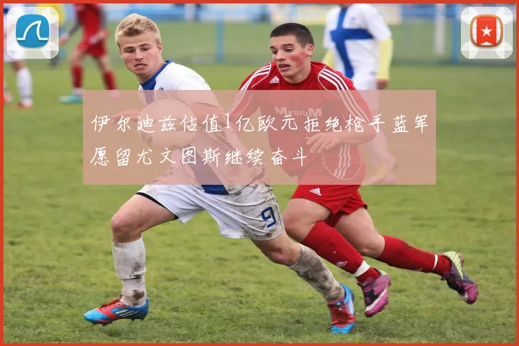 伊尔迪兹估值1亿欧元拒绝枪手蓝军愿留尤文图斯继续奋斗