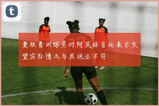 曼联青训球员对阿莫林言论表示失望实际情况与其说法不符