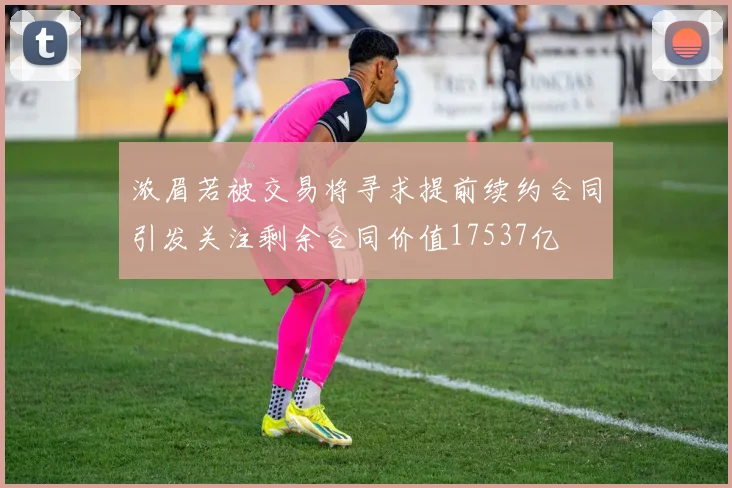 浓眉若被交易将寻求提前续约合同引发关注剩余合同价值17537亿