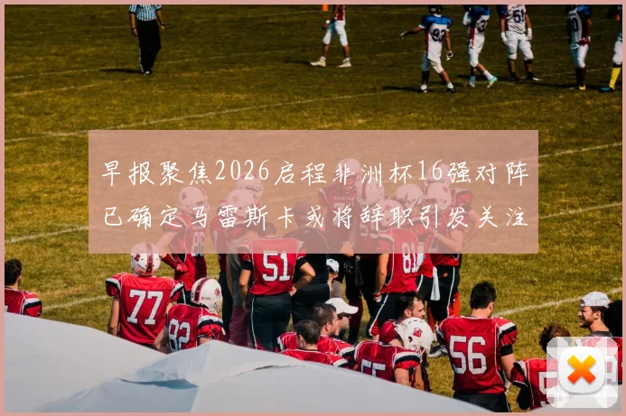 早报聚焦2026启程非洲杯16强对阵已确定马雷斯卡或将辞职引发关注
