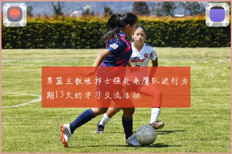 男篮主教练郭士强赴老鹰队进行为期13天的学习交流活动