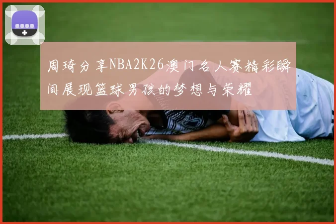 周琦分享NBA2K26澳门名人赛精彩瞬间展现篮球男孩的梦想与荣耀