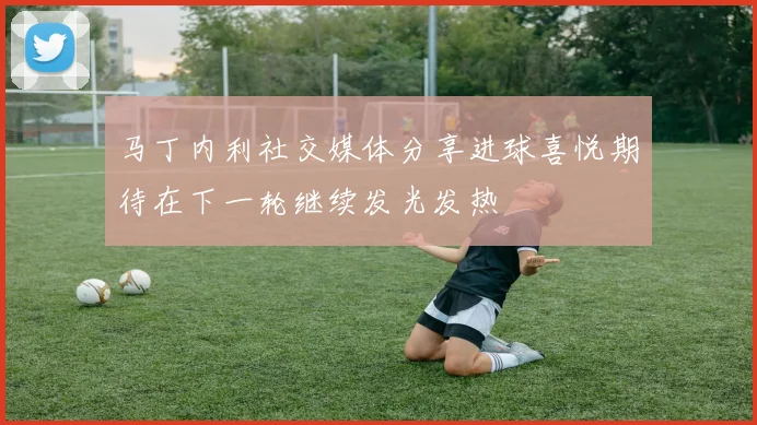 马丁内利社交媒体分享进球喜悦期待在下一轮继续发光发热