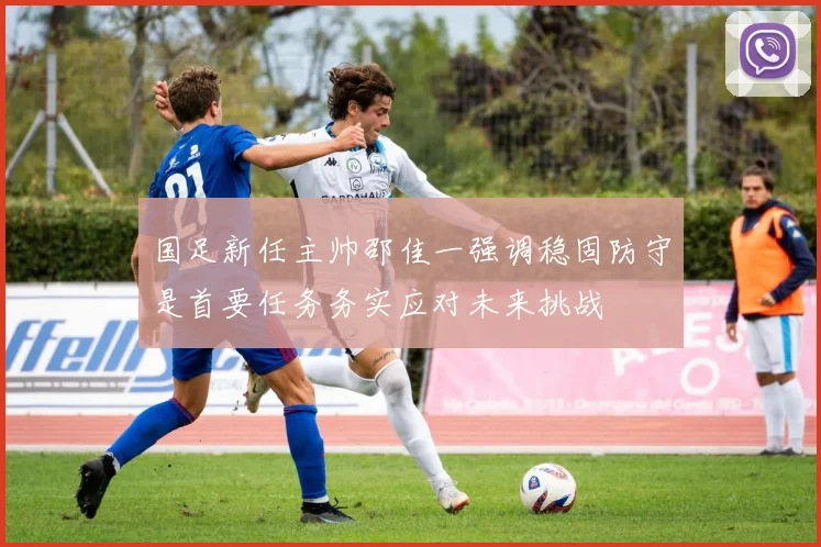 国足新任主帅邵佳一强调稳固防守是首要任务务实应对未来挑战