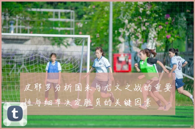 皮耶罗分析国米与尤文之战的重要性与细节决定胜负的关键因素