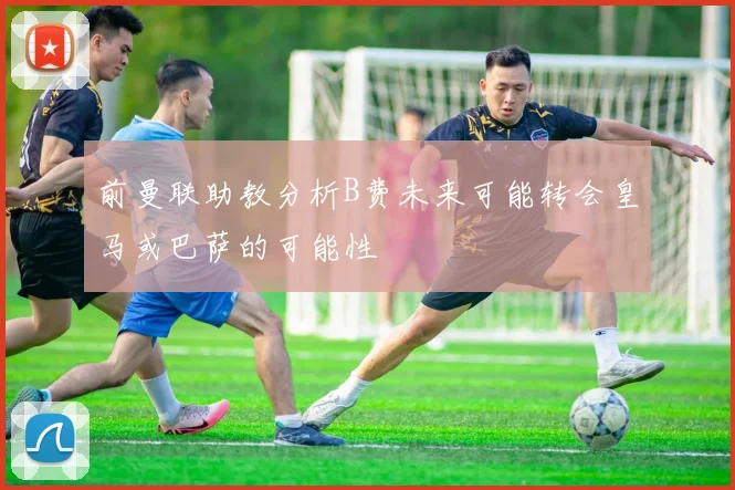 前曼联助教分析B费未来可能转会皇马或巴萨的可能性