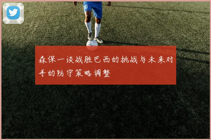 森保一谈战胜巴西的挑战与未来对手的防守策略调整