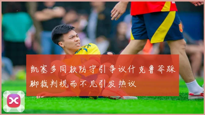 凯塞多同款防守引争议什克鲁莽踩脚裁判视而不见引发热议